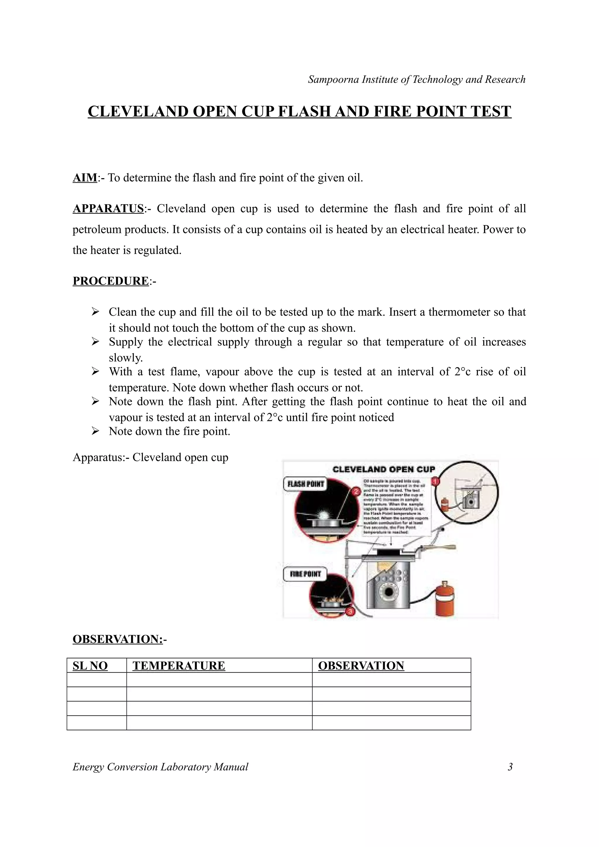 Sampoorna Institute of Technology and Research 
CLEVELAND OPEN CUP FLASH AND FIRE POINT TEST 
AIM:- To determine the flash and fire point of the given oil. 
APPARATUS:- Cleveland open cup is used to determine the flash and fire point of all 
petroleum products. It consists of a cup contains oil is heated by an electrical heater. Power to 
the heater is regulated. 
PROCEDURE:- 
 Clean the cup and fill the oil to be tested up to the mark. Insert a thermometer so that 
it should not touch the bottom of the cup as shown. 
 Supply the electrical supply through a regular so that temperature of oil increases 
slowly. 
 With a test flame, vapour above the cup is tested at an interval of 2°c rise of oil 
temperature. Note down whether flash occurs or not. 
 Note down the flash pint. After getting the flash point continue to heat the oil and 
vapour is tested at an interval of 2°c until fire point noticed 
 Note down the fire point. 
Apparatus:- Cleveland open cup 
OBSERVATION:- 
SL NO TEMPERATURE OBSERVATION 
Energy Conversion Laboratory Manual 3 
 