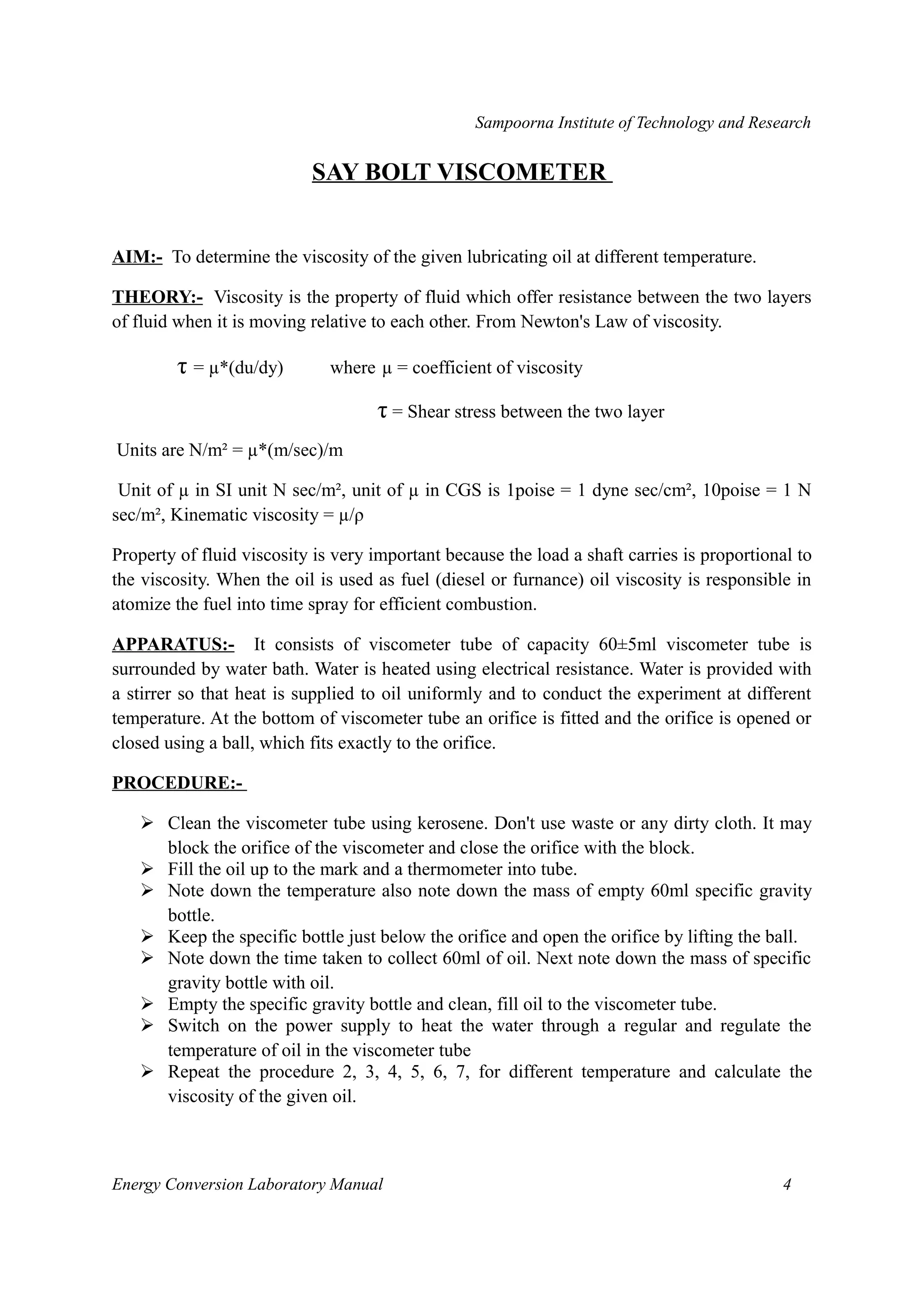 Sampoorna Institute of Technology and Research 
SAY BOLT VISCOMETER 
AIM:- To determine the viscosity of the given lubricating oil at different temperature. 
THEORY:- Viscosity is the property of fluid which offer resistance between the two layers 
of fluid when it is moving relative to each other. From Newton's Law of viscosity. 
τ = μ*(du/dy) where μ = coefficient of viscosity 
τ = Shear stress between the two layer 
Units are N/m² = μ*(m/sec)/m 
Unit of μ in SI unit N sec/m², unit of μ in CGS is 1poise = 1 dyne sec/cm², 10poise = 1 N 
sec/m², Kinematic viscosity = μ/ρ 
Property of fluid viscosity is very important because the load a shaft carries is proportional to 
the viscosity. When the oil is used as fuel (diesel or furnance) oil viscosity is responsible in 
atomize the fuel into time spray for efficient combustion. 
APPARATUS:- It consists of viscometer tube of capacity 60±5ml viscometer tube is 
surrounded by water bath. Water is heated using electrical resistance. Water is provided with 
a stirrer so that heat is supplied to oil uniformly and to conduct the experiment at different 
temperature. At the bottom of viscometer tube an orifice is fitted and the orifice is opened or 
closed using a ball, which fits exactly to the orifice. 
PROCEDURE:- 
 Clean the viscometer tube using kerosene. Don't use waste or any dirty cloth. It may 
block the orifice of the viscometer and close the orifice with the block. 
 Fill the oil up to the mark and a thermometer into tube. 
 Note down the temperature also note down the mass of empty 60ml specific gravity 
bottle. 
 Keep the specific bottle just below the orifice and open the orifice by lifting the ball. 
 Note down the time taken to collect 60ml of oil. Next note down the mass of specific 
gravity bottle with oil. 
 Empty the specific gravity bottle and clean, fill oil to the viscometer tube. 
 Switch on the power supply to heat the water through a regular and regulate the 
temperature of oil in the viscometer tube 
 Repeat the procedure 2, 3, 4, 5, 6, 7, for different temperature and calculate the 
viscosity of the given oil. 
Energy Conversion Laboratory Manual 4 
 