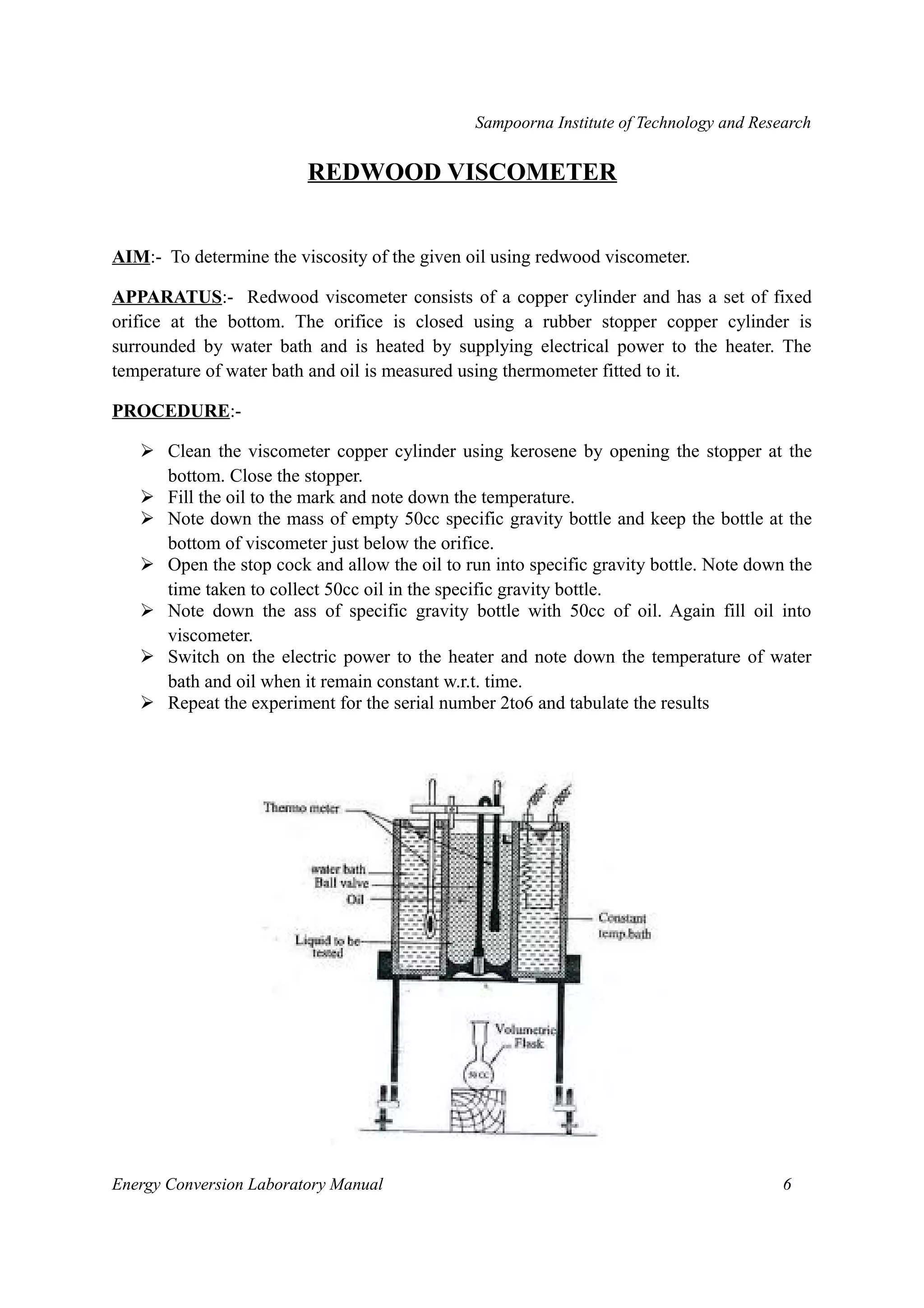 Sampoorna Institute of Technology and Research 
REDWOOD VISCOMETER 
AIM:- To determine the viscosity of the given oil using redwood viscometer. 
APPARATUS:- Redwood viscometer consists of a copper cylinder and has a set of fixed 
orifice at the bottom. The orifice is closed using a rubber stopper copper cylinder is 
surrounded by water bath and is heated by supplying electrical power to the heater. The 
temperature of water bath and oil is measured using thermometer fitted to it. 
PROCEDURE:- 
 Clean the viscometer copper cylinder using kerosene by opening the stopper at the 
bottom. Close the stopper. 
 Fill the oil to the mark and note down the temperature. 
 Note down the mass of empty 50cc specific gravity bottle and keep the bottle at the 
bottom of viscometer just below the orifice. 
 Open the stop cock and allow the oil to run into specific gravity bottle. Note down the 
time taken to collect 50cc oil in the specific gravity bottle. 
 Note down the ass of specific gravity bottle with 50cc of oil. Again fill oil into 
viscometer. 
 Switch on the electric power to the heater and note down the temperature of water 
bath and oil when it remain constant w.r.t. time. 
 Repeat the experiment for the serial number 2to6 and tabulate the results 
Energy Conversion Laboratory Manual 6 
 