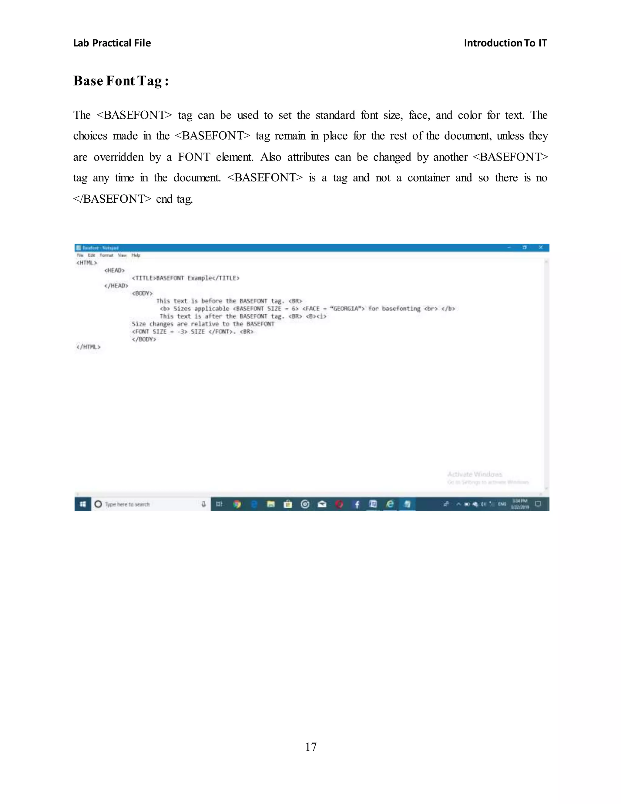 Lab Practical File IntroductionTo IT
17
Base FontTag :
The <BASEFONT> tag can be used to set the standard font size, face, and color for text. The
choices made in the <BASEFONT> tag remain in place for the rest of the document, unless they
are overridden by a FONT element. Also attributes can be changed by another <BASEFONT>
tag any time in the document. <BASEFONT> is a tag and not a container and so there is no
</BASEFONT> end tag.
 