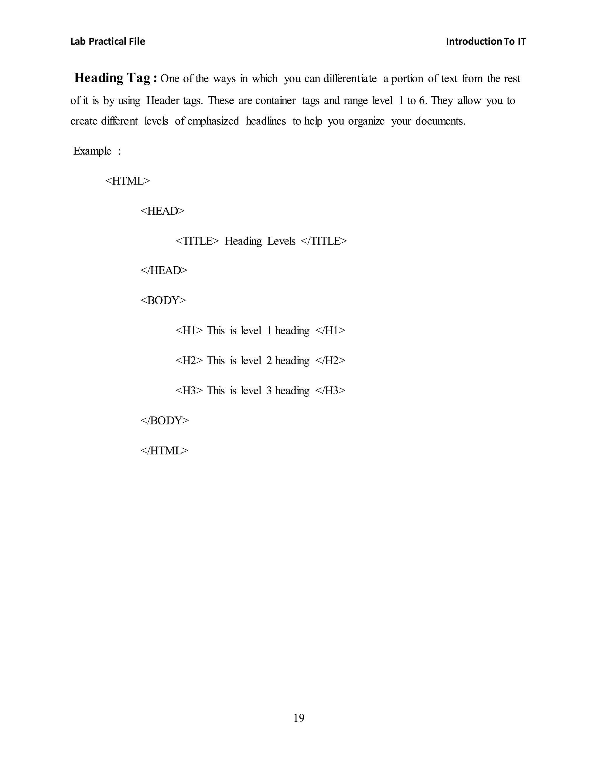 Lab Practical File IntroductionTo IT
19
Heading Tag : One of the ways in which you can differentiate a portion of text from the rest
of it is by using Header tags. These are container tags and range level 1 to 6. They allow you to
create different levels of emphasized headlines to help you organize your documents.
Example :
<HTML>
<HEAD>
<TITLE> Heading Levels </TITLE>
</HEAD>
<BODY>
<H1> This is level 1 heading </H1>
<H2> This is level 2 heading </H2>
<H3> This is level 3 heading </H3>
</BODY>
</HTML>
 