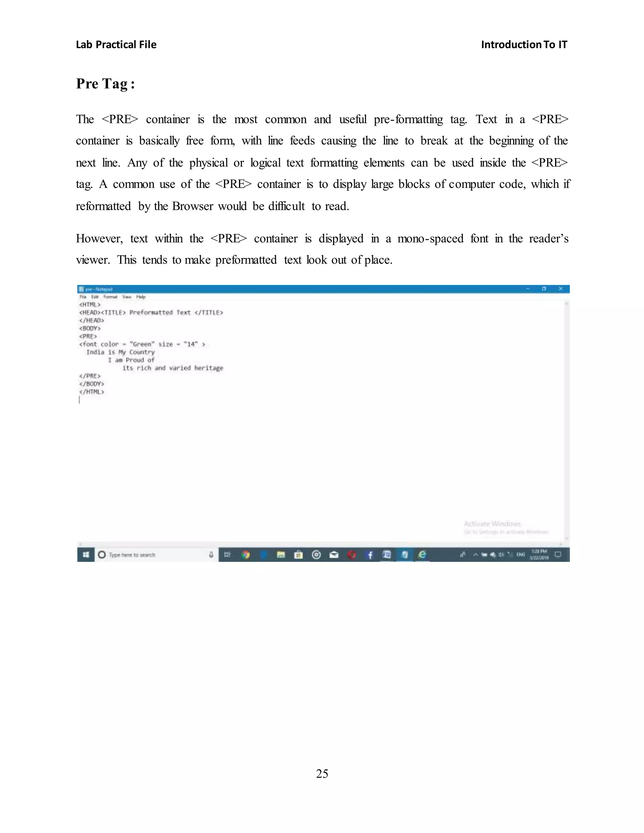 Lab Practical File IntroductionTo IT
25
Pre Tag :
The <PRE> container is the most common and useful pre-formatting tag. Text in a <PRE>
container is basically free form, with line feeds causing the line to break at the beginning of the
next line. Any of the physical or logical text formatting elements can be used inside the <PRE>
tag. A common use of the <PRE> container is to display large blocks of computer code, which if
reformatted by the Browser would be difficult to read.
However, text within the <PRE> container is displayed in a mono-spaced font in the reader’s
viewer. This tends to make preformatted text look out of place.
 