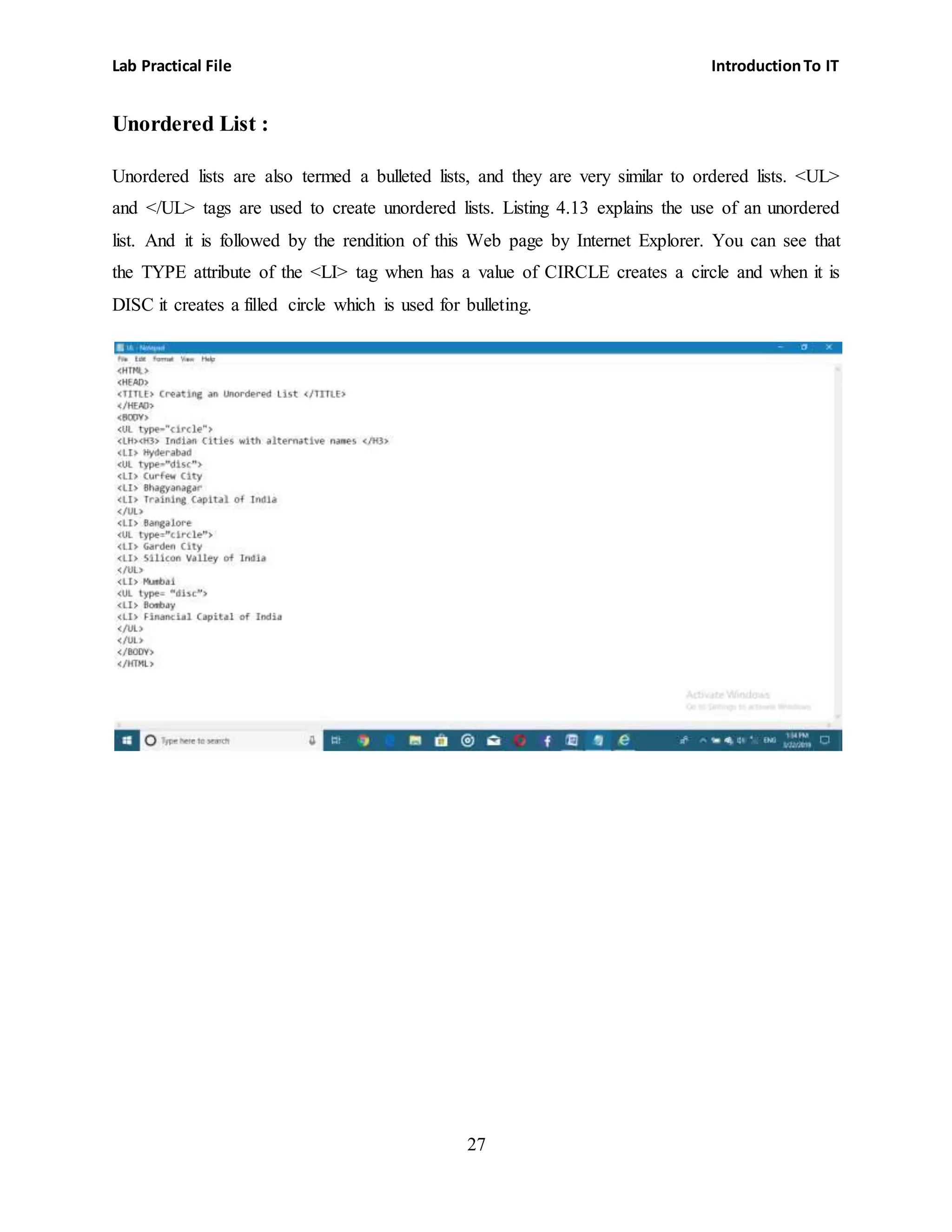 Lab Practical File IntroductionTo IT
27
Unordered List :
Unordered lists are also termed a bulleted lists, and they are very similar to ordered lists. <UL>
and </UL> tags are used to create unordered lists. Listing 4.13 explains the use of an unordered
list. And it is followed by the rendition of this Web page by Internet Explorer. You can see that
the TYPE attribute of the <LI> tag when has a value of CIRCLE creates a circle and when it is
DISC it creates a filled circle which is used for bulleting.
 