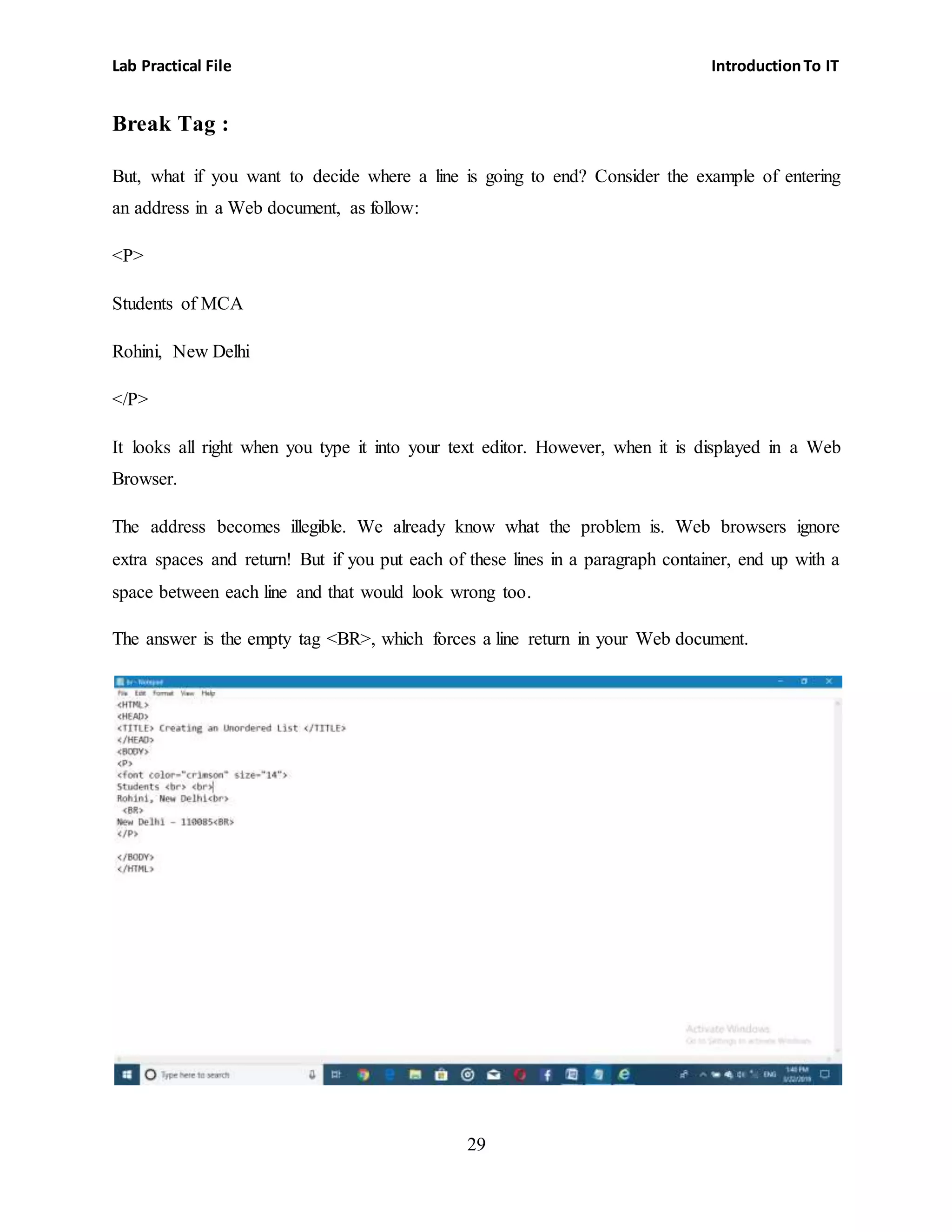 Lab Practical File IntroductionTo IT
29
Break Tag :
But, what if you want to decide where a line is going to end? Consider the example of entering
an address in a Web document, as follow:
<P>
Students of MCA
Rohini, New Delhi
</P>
It looks all right when you type it into your text editor. However, when it is displayed in a Web
Browser.
The address becomes illegible. We already know what the problem is. Web browsers ignore
extra spaces and return! But if you put each of these lines in a paragraph container, end up with a
space between each line and that would look wrong too.
The answer is the empty tag <BR>, which forces a line return in your Web document.
 