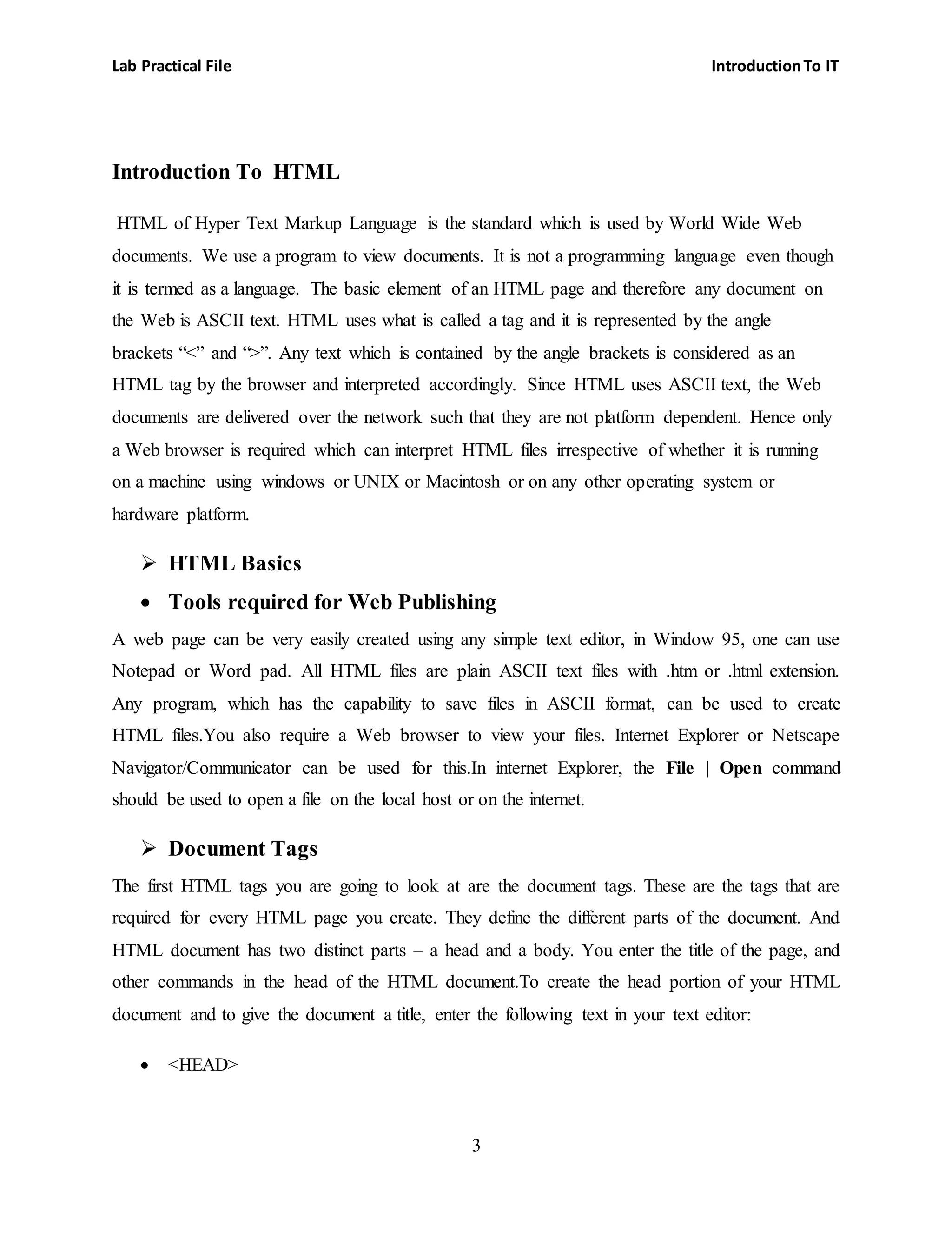 Lab Practical File IntroductionTo IT
3
Introduction To HTML
HTML of Hyper Text Markup Language is the standard which is used by World Wide Web
documents. We use a program to view documents. It is not a programming language even though
it is termed as a language. The basic element of an HTML page and therefore any document on
the Web is ASCII text. HTML uses what is called a tag and it is represented by the angle
brackets “<” and “>”. Any text which is contained by the angle brackets is considered as an
HTML tag by the browser and interpreted accordingly. Since HTML uses ASCII text, the Web
documents are delivered over the network such that they are not platform dependent. Hence only
a Web browser is required which can interpret HTML files irrespective of whether it is running
on a machine using windows or UNIX or Macintosh or on any other operating system or
hardware platform.
 HTML Basics
 Tools required for Web Publishing
A web page can be very easily created using any simple text editor, in Window 95, one can use
Notepad or Word pad. All HTML files are plain ASCII text files with .htm or .html extension.
Any program, which has the capability to save files in ASCII format, can be used to create
HTML files.You also require a Web browser to view your files. Internet Explorer or Netscape
Navigator/Communicator can be used for this.In internet Explorer, the File | Open command
should be used to open a file on the local host or on the internet.
 Document Tags
The first HTML tags you are going to look at are the document tags. These are the tags that are
required for every HTML page you create. They define the different parts of the document. And
HTML document has two distinct parts – a head and a body. You enter the title of the page, and
other commands in the head of the HTML document.To create the head portion of your HTML
document and to give the document a title, enter the following text in your text editor:
 <HEAD>
 