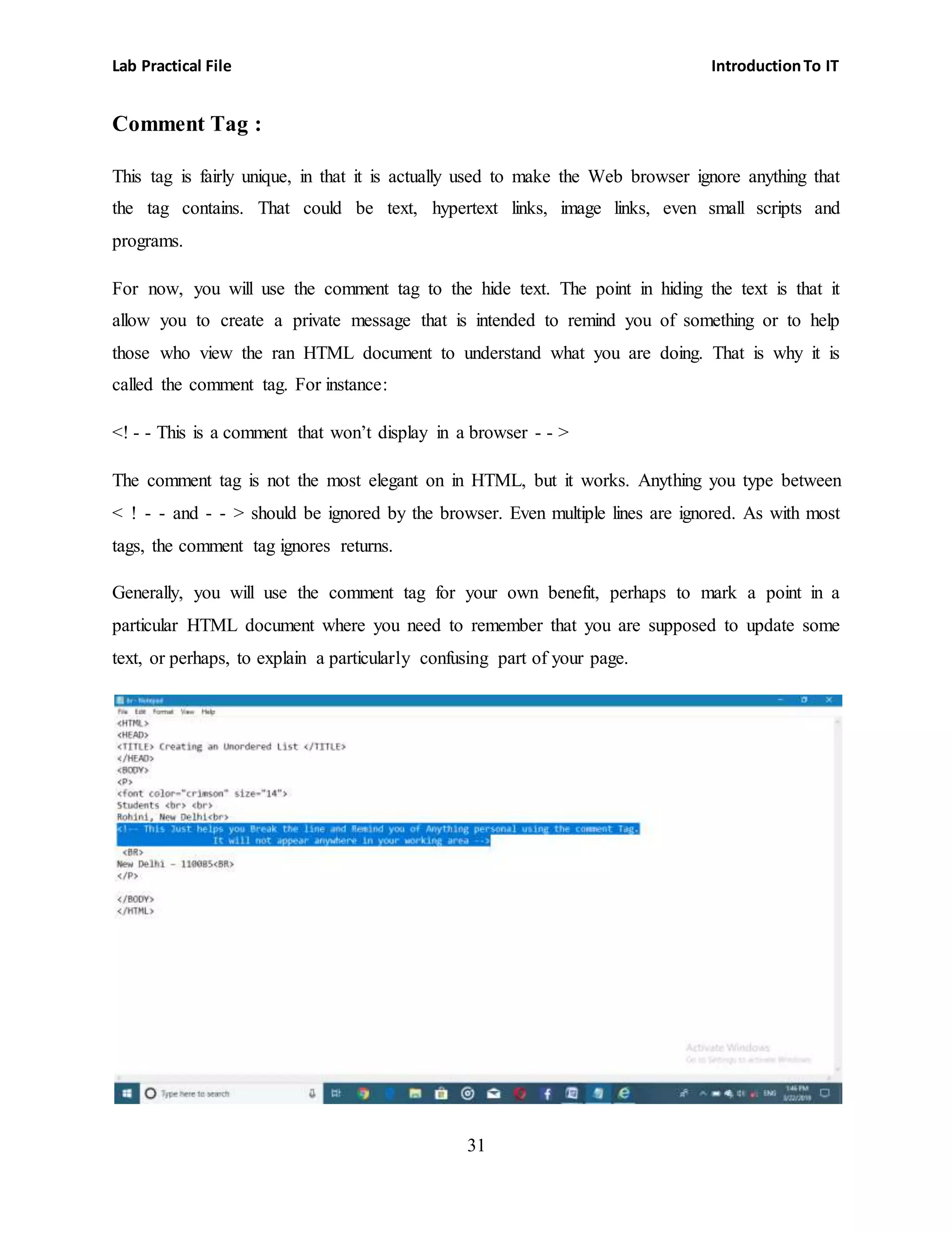 Lab Practical File IntroductionTo IT
31
Comment Tag :
This tag is fairly unique, in that it is actually used to make the Web browser ignore anything that
the tag contains. That could be text, hypertext links, image links, even small scripts and
programs.
For now, you will use the comment tag to the hide text. The point in hiding the text is that it
allow you to create a private message that is intended to remind you of something or to help
those who view the ran HTML document to understand what you are doing. That is why it is
called the comment tag. For instance:
<! - - This is a comment that won’t display in a browser - - >
The comment tag is not the most elegant on in HTML, but it works. Anything you type between
< ! - - and - - > should be ignored by the browser. Even multiple lines are ignored. As with most
tags, the comment tag ignores returns.
Generally, you will use the comment tag for your own benefit, perhaps to mark a point in a
particular HTML document where you need to remember that you are supposed to update some
text, or perhaps, to explain a particularly confusing part of your page.
 