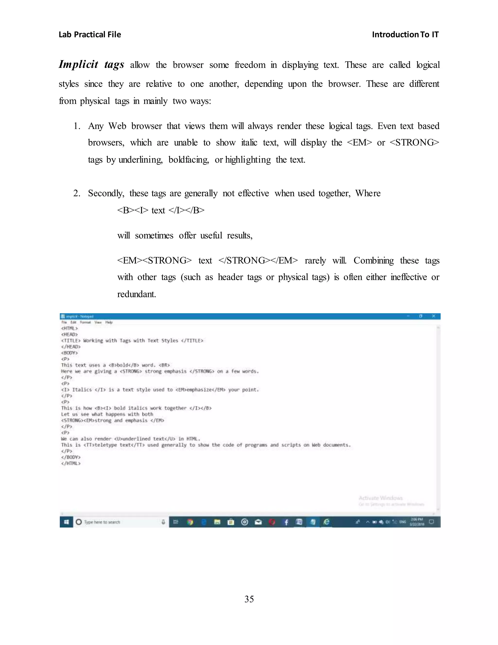 Lab Practical File IntroductionTo IT
35
Implicit tags allow the browser some freedom in displaying text. These are called logical
styles since they are relative to one another, depending upon the browser. These are different
from physical tags in mainly two ways:
1. Any Web browser that views them will always render these logical tags. Even text based
browsers, which are unable to show italic text, will display the <EM> or <STRONG>
tags by underlining, boldfacing, or highlighting the text.
2. Secondly, these tags are generally not effective when used together, Where
<B><I> text </I></B>
will sometimes offer useful results,
<EM><STRONG> text </STRONG></EM> rarely will. Combining these tags
with other tags (such as header tags or physical tags) is often either ineffective or
redundant.
 