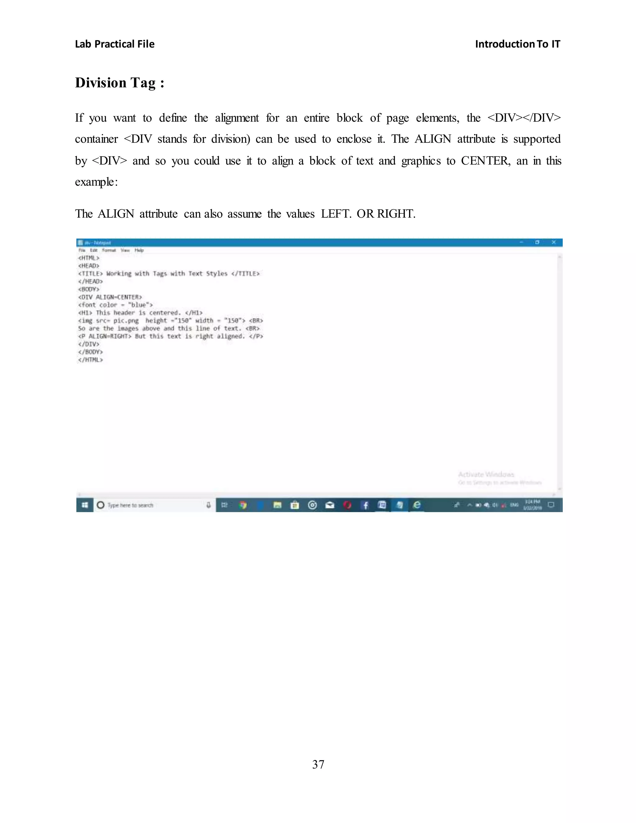 Lab Practical File IntroductionTo IT
37
Division Tag :
If you want to define the alignment for an entire block of page elements, the <DIV></DIV>
container <DIV stands for division) can be used to enclose it. The ALIGN attribute is supported
by <DIV> and so you could use it to align a block of text and graphics to CENTER, an in this
example:
The ALIGN attribute can also assume the values LEFT. OR RIGHT.
 