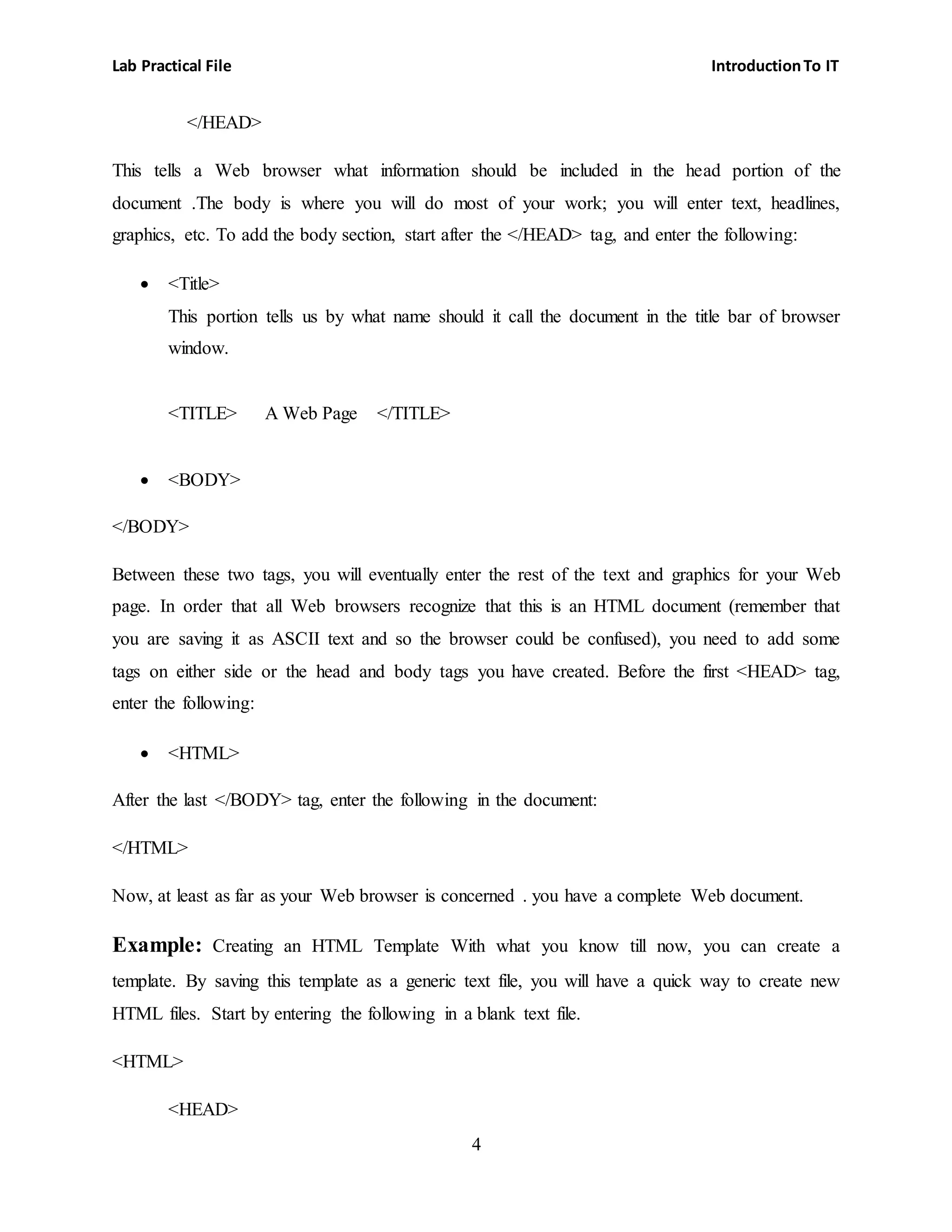 Lab Practical File IntroductionTo IT
4
</HEAD>
This tells a Web browser what information should be included in the head portion of the
document .The body is where you will do most of your work; you will enter text, headlines,
graphics, etc. To add the body section, start after the </HEAD> tag, and enter the following:
 <Title>
This portion tells us by what name should it call the document in the title bar of browser
window.
<TITLE> A Web Page </TITLE>
 <BODY>
</BODY>
Between these two tags, you will eventually enter the rest of the text and graphics for your Web
page. In order that all Web browsers recognize that this is an HTML document (remember that
you are saving it as ASCII text and so the browser could be confused), you need to add some
tags on either side or the head and body tags you have created. Before the first <HEAD> tag,
enter the following:
 <HTML>
After the last </BODY> tag, enter the following in the document:
</HTML>
Now, at least as far as your Web browser is concerned . you have a complete Web document.
Example: Creating an HTML Template With what you know till now, you can create a
template. By saving this template as a generic text file, you will have a quick way to create new
HTML files. Start by entering the following in a blank text file.
<HTML>
<HEAD>
 