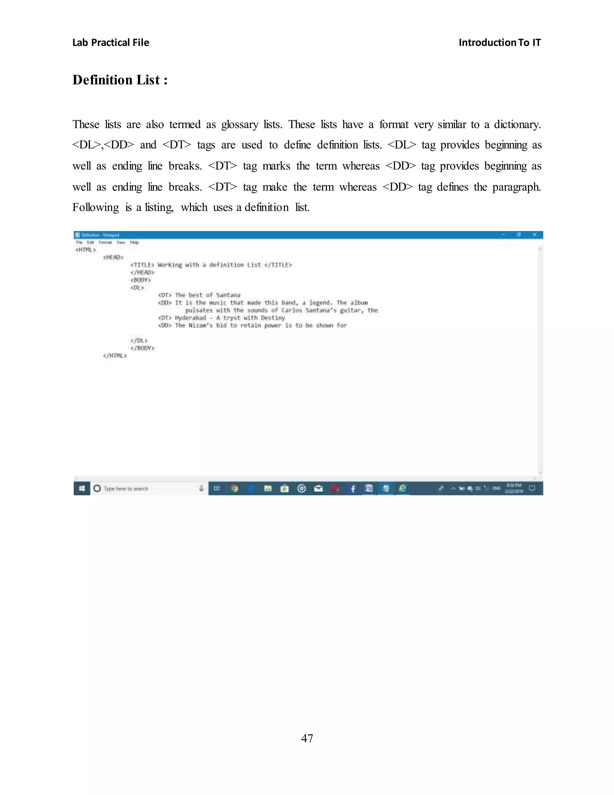 Lab Practical File IntroductionTo IT
47
Definition List :
These lists are also termed as glossary lists. These lists have a format very similar to a dictionary.
<DL>,<DD> and <DT> tags are used to define definition lists. <DL> tag provides beginning as
well as ending line breaks. <DT> tag marks the term whereas <DD> tag provides beginning as
well as ending line breaks. <DT> tag make the term whereas <DD> tag defines the paragraph.
Following is a listing, which uses a definition list.
 