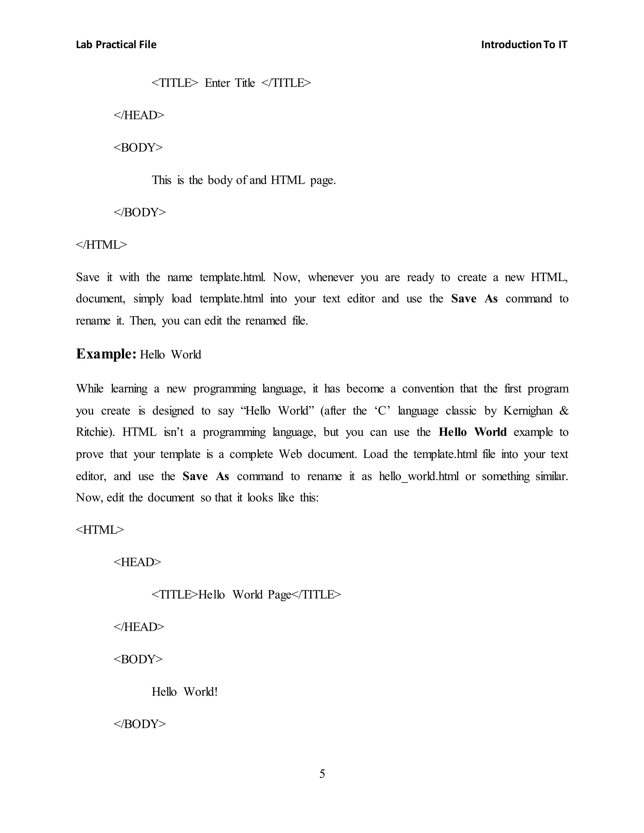 Lab Practical File IntroductionTo IT
5
<TITLE> Enter Title </TITLE>
</HEAD>
<BODY>
This is the body of and HTML page.
</BODY>
</HTML>
Save it with the name template.html. Now, whenever you are ready to create a new HTML,
document, simply load template.html into your text editor and use the Save As command to
rename it. Then, you can edit the renamed file.
Example: Hello World
While learning a new programming language, it has become a convention that the first program
you create is designed to say “Hello World” (after the ‘C’ language classic by Kernighan &
Ritchie). HTML isn’t a programming language, but you can use the Hello World example to
prove that your template is a complete Web document. Load the template.html file into your text
editor, and use the Save As command to rename it as hello_world.html or something similar.
Now, edit the document so that it looks like this:
<HTML>
<HEAD>
<TITLE>Hello World Page</TITLE>
</HEAD>
<BODY>
Hello World!
</BODY>
 