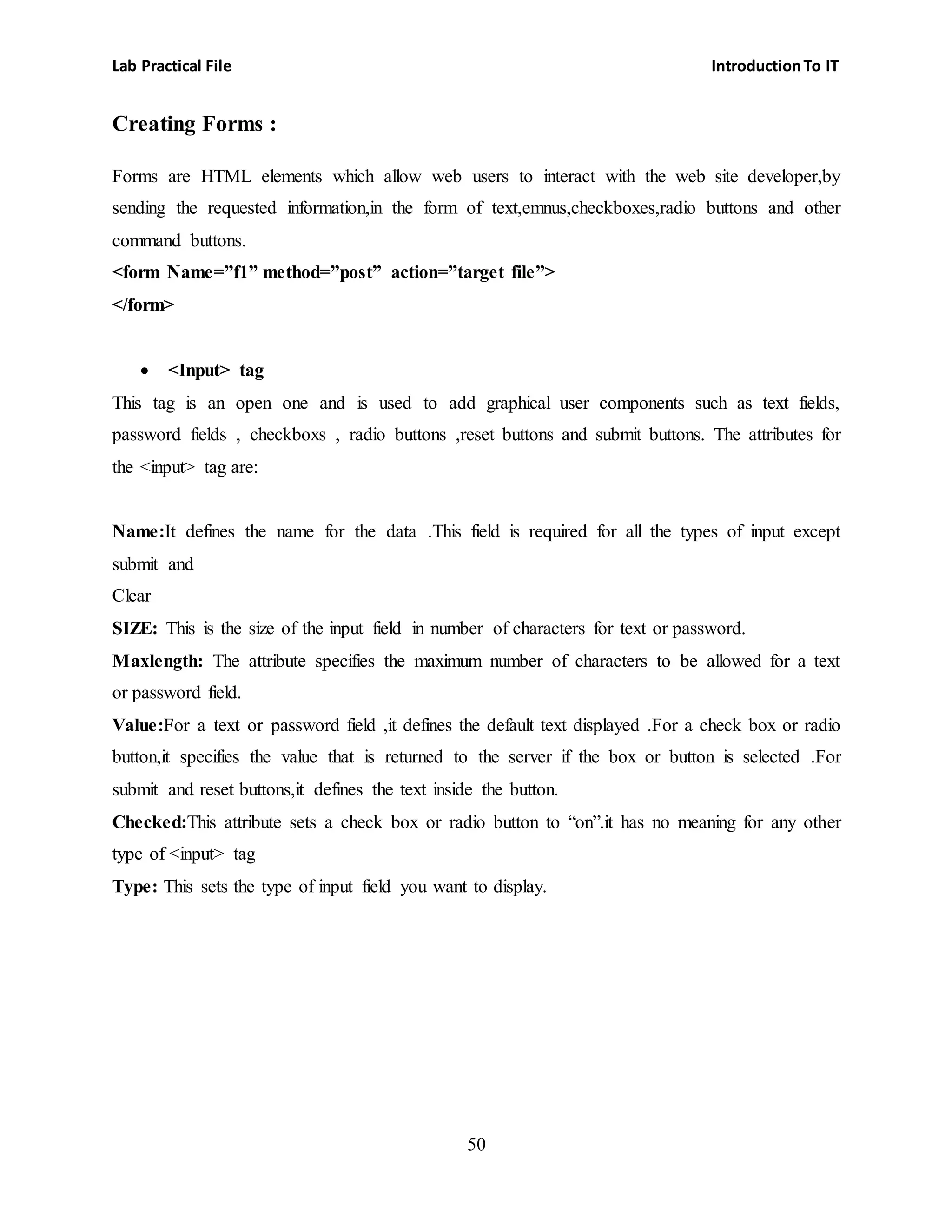 Lab Practical File IntroductionTo IT
50
Creating Forms :
Forms are HTML elements which allow web users to interact with the web site developer,by
sending the requested information,in the form of text,emnus,checkboxes,radio buttons and other
command buttons.
<form Name=”f1” method=”post” action=”target file”>
</form>
 <Input> tag
This tag is an open one and is used to add graphical user components such as text fields,
password fields , checkboxs , radio buttons ,reset buttons and submit buttons. The attributes for
the <input> tag are:
Name:It defines the name for the data .This field is required for all the types of input except
submit and
Clear
SIZE: This is the size of the input field in number of characters for text or password.
Maxlength: The attribute specifies the maximum number of characters to be allowed for a text
or password field.
Value:For a text or password field ,it defines the default text displayed .For a check box or radio
button,it specifies the value that is returned to the server if the box or button is selected .For
submit and reset buttons,it defines the text inside the button.
Checked:This attribute sets a check box or radio button to “on”.it has no meaning for any other
type of <input> tag
Type: This sets the type of input field you want to display.
 