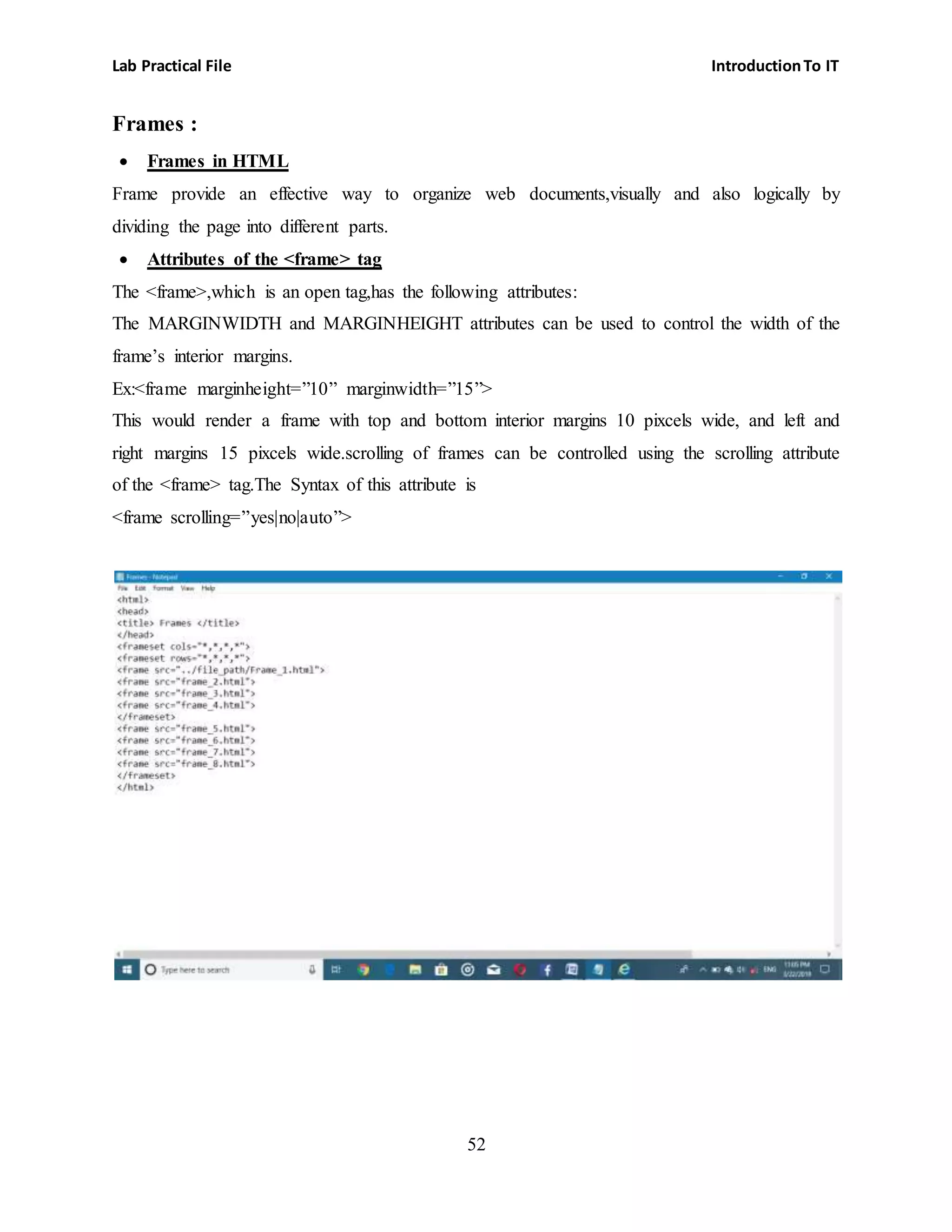 Lab Practical File IntroductionTo IT
52
Frames :
 Frames in HTML
Frame provide an effective way to organize web documents,visually and also logically by
dividing the page into different parts.
 Attributes of the <frame> tag
The <frame>,which is an open tag,has the following attributes:
The MARGINWIDTH and MARGINHEIGHT attributes can be used to control the width of the
frame’s interior margins.
Ex:<frame marginheight=”10” marginwidth=”15”>
This would render a frame with top and bottom interior margins 10 pixcels wide, and left and
right margins 15 pixcels wide.scrolling of frames can be controlled using the scrolling attribute
of the <frame> tag.The Syntax of this attribute is
<frame scrolling=”yes|no|auto”>
 