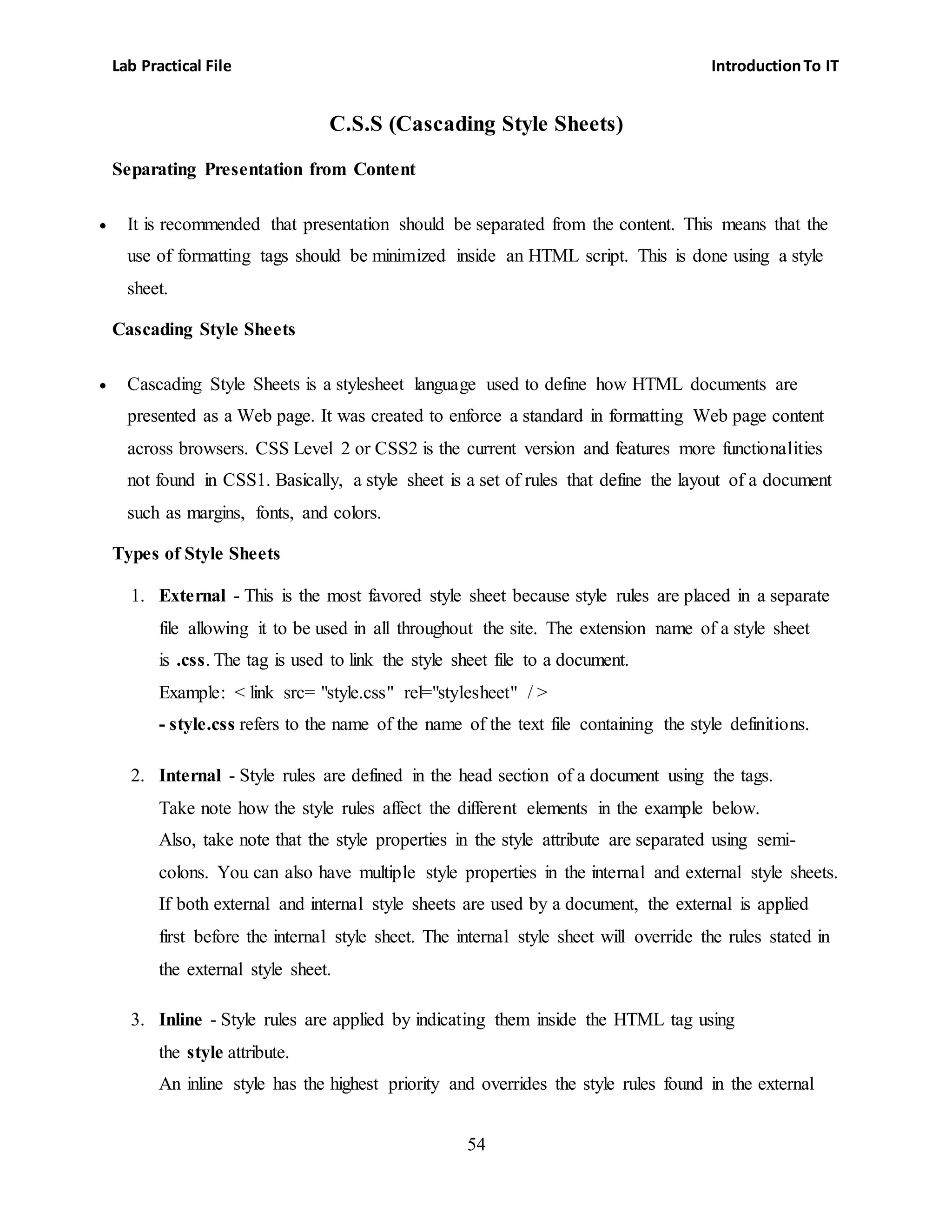 Lab Practical File IntroductionTo IT
54
C.S.S (Cascading Style Sheets)
Separating Presentation from Content
 It is recommended that presentation should be separated from the content. This means that the
use of formatting tags should be minimized inside an HTML script. This is done using a style
sheet.
Cascading Style Sheets
 Cascading Style Sheets is a stylesheet language used to define how HTML documents are
presented as a Web page. It was created to enforce a standard in formatting Web page content
across browsers. CSS Level 2 or CSS2 is the current version and features more functionalities
not found in CSS1. Basically, a style sheet is a set of rules that define the layout of a document
such as margins, fonts, and colors.
Types of Style Sheets
1. External - This is the most favored style sheet because style rules are placed in a separate
file allowing it to be used in all throughout the site. The extension name of a style sheet
is .css. The tag is used to link the style sheet file to a document.
Example: < link src= "style.css" rel="stylesheet" / >
- style.css refers to the name of the name of the text file containing the style definitions.
2. Internal - Style rules are defined in the head section of a document using the tags.
Take note how the style rules affect the different elements in the example below.
Also, take note that the style properties in the style attribute are separated using semi-
colons. You can also have multiple style properties in the internal and external style sheets.
If both external and internal style sheets are used by a document, the external is applied
first before the internal style sheet. The internal style sheet will override the rules stated in
the external style sheet.
3. Inline - Style rules are applied by indicating them inside the HTML tag using
the style attribute.
An inline style has the highest priority and overrides the style rules found in the external
 