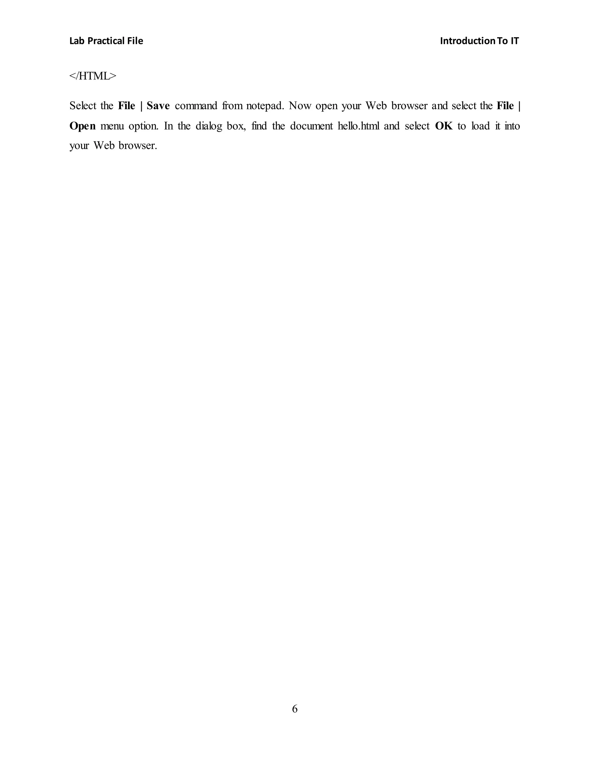 Lab Practical File IntroductionTo IT
6
</HTML>
Select the File | Save command from notepad. Now open your Web browser and select the File |
Open menu option. In the dialog box, find the document hello.html and select OK to load it into
your Web browser.
 