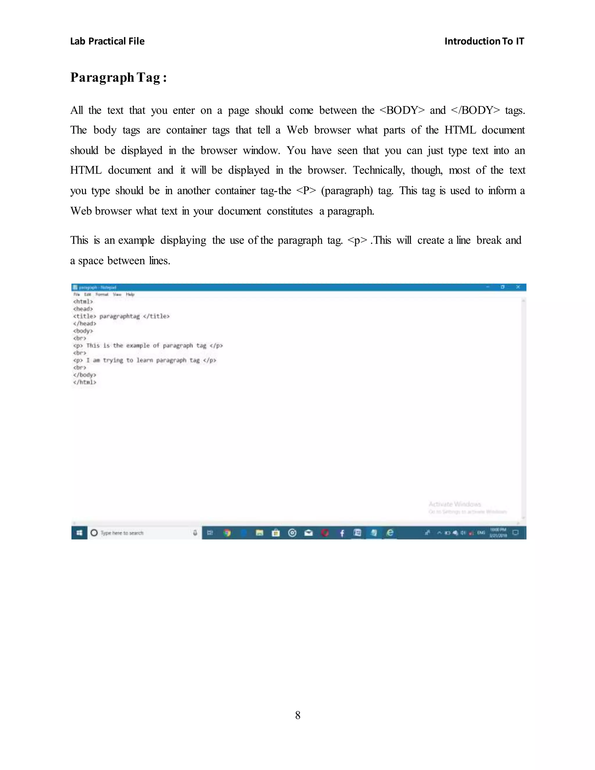 Lab Practical File IntroductionTo IT
8
ParagraphTag :
All the text that you enter on a page should come between the <BODY> and </BODY> tags.
The body tags are container tags that tell a Web browser what parts of the HTML document
should be displayed in the browser window. You have seen that you can just type text into an
HTML document and it will be displayed in the browser. Technically, though, most of the text
you type should be in another container tag-the <P> (paragraph) tag. This tag is used to inform a
Web browser what text in your document constitutes a paragraph.
This is an example displaying the use of the paragraph tag. <p> .This will create a line break and
a space between lines.
 