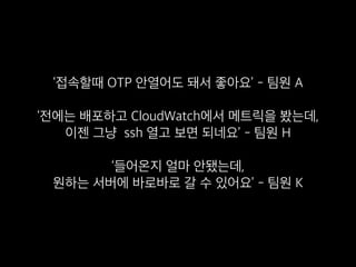 ‘접속할때 OTP 안열어도 돼서 좋아요’ - 팀원 A
‘전에는 배포하고 CloudWatch에서 메트릭을 봤는데, 
이젠 그냥 ssh 열고 보면 되네요’ - 팀원 H
‘들어온지 얼마 안됐는데, 
원하는 서버에 바로바로 갈 수 있어요’ - 팀원 K
 