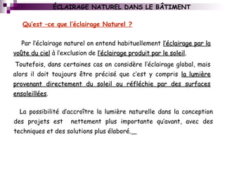 ÉCLAIRAGE NATUREL DANS LE BÂTIMENT
Par l’éclairage naturel on entend habituellement l’éclairage par lal’éclairage par la
voûte du cielvoûte du ciel à l’exclusion de l’éclairage produit par le soleill’éclairage produit par le soleil.
Toutefois, dans certaines cas on considère l’éclairage global, mais
alors il doit toujours être précisé que c’est y compris la lumièrela lumière
provenant directement du soleil ou réfléchie par des surfacesprovenant directement du soleil ou réfléchie par des surfaces
ensoleilléesensoleillées.
La possibilité d’accroître la lumière naturelle dans la conception
des projets est nettement plus importante qu’avant, avec des
techniques et des solutions plus élaboré.
Qu’est –ce que l’éclairage Naturel ?
 