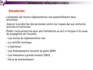 EXIGENCES RÉGLEMENTAIRES
L’ensemble des textes réglementaires vise essentiellement deux
directions:
Assurer la protection des personnes contre les risques dus aux contactes
directes et indirectes.
Établir toute protection pour que l’installation ne soit ni l’origine ni la cause
de propagation de l’incendie.
• Les textes de réglementation vise:
• Le contrôle technique
• L’habitation
• Les établissements recevant du public (ERP)
• Les immeubles a grande hauteur (IGH)
• Parcs de stationnement.
Introduction:
 