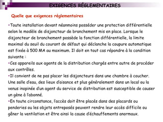 EXIGENCES RÉGLEMENTAIRES
•Toute installation devant néanmoins posséder une protection différentielle
selon le modèle de disjoncteur de branchement mis en place. Lorsque le
disjoncteur de branchement possède la fonction différentielle, la limite
maximal du seuil du courant de défaut qui déclanche la coupure automatique
est fixée à 500 MA au maximum. Il doit en tout cas répondre à la condition
suivante :
•Ces appareils aux agents de la distribution chargés entre autre de procéder
aux contrôles.
•Il convient de ne pas placer les disjoncteurs dans une chambre à coucher.
Une salle d’eau, des lieux d’aisance et plus généralement dans un local ou la
venus inopinée d’un agent du service de distribution est susceptible de causer
un gène à l’abonné.
•En toute circonstance, l’accès doit être placés dans des placards ou
penderies ou les objets entreposés peuvent rendre leur accès difficile ou
gêner la ventilation et être ainsi la cause d’échauffements anormaux.
Quelle que exigences réglementaires
 