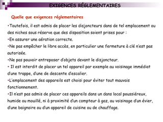 EXIGENCES RÉGLEMENTAIRES
•Toutefois, il est admis de placer les disjoncteurs dans de tel emplacement ou
des niches sous réserve que des disposition soient prises pour :
•En assurer une aération correcte.
•Ne pas empêcher le libre accès, en particulier une fermeture à clé n’est pas
autorisée.
•Ne pas pouvoir entreposer d’objets devant le disjoncteur.
• Il est interdit de placer un tel appareil par exemple au voisinage immédiat
d’une trappe, d’une de descente d’escalier.
•L’emplacement des appareils est choisi pour éviter tout mauvais
fonctionnement.
•Il n’est pas admis de placer ces appareils dans un dans local poussiéreux,
humide ou mouillé, ni à proximité d’un compteur à gaz, au voisinage d’un évier,
d’une baignoire ou d’un appareil de cuisine ou de chauffage.
Quelle que exigences réglementaires
 