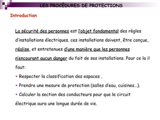 Introduction
La sécurité des personnesLa sécurité des personnes est l’objet fondamentall’objet fondamental des règles
d’installations électriques. ces installations doivent, être conçue,
réaliseréalise, et entretenues d’une manière que les personnesd’une manière que les personnes
n’encourant aucun dangern’encourant aucun danger du fait de ses installations. Pour ce la il
faut:
• Respecter la classification des espaces .
• Prendre une mesure de protection (salles d’eau, cuisines…).
• Calculer la section des conducteurs pour que le circuit
électrique aura une longue durée de vie.
LES PROCÉDURES DE PROTECTIONS
 