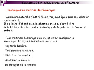 La lumière naturelle n'est ni fixe ni toujours égale dans sa qualité et
son intensité.
Elle dépend d'abord de la localisation choisiede la localisation choisie, c'est-à-dire
de la latitude du site considéré ainsi que de la pollution de l'air à cet
endroit.
Techniques de maîtrise de l’éclairage:
Pour maîtriser l’éclairagemaîtriser l’éclairage d’un projet il faut manipuleril faut manipuler la
lumière par le moyens des actions suivantes:
• Capter la lumière.
• Transmettre la lumière.
• Distribuer la lumière.
• Contrôler la lumière.
•Se protéger de la lumière.
ÉCLAIRAGE NATUREL DANS LE BÂTIMENT
 