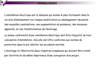 CONCLUSION
L’installation électrique est le domaine qui évolue le plus fortement dans la
vie d’un établissement car chaque modification ou aménagement nécessite
des nouvelles canalisations, une augmentation de puissance, des nouveaux
appareils, et une transformation de l’éclairage.
La bonne conformité d’une installation électrique doit être l’objectif de tout
conception d’installation, d’où elle doit être conforme aux normes de
protection dans le but d’éviter les accidents mortels.
L’éclairage et l’électricité deux chapitres complexes qui doivent être traité
par l’architecte de même importance d’une conception d’un projet.
 