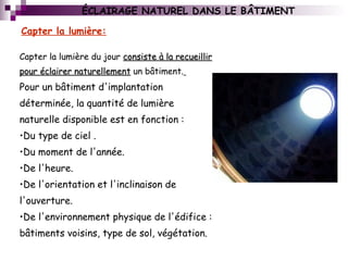 Capter la lumière du jour consiste à la recueillirconsiste à la recueillir
pour éclairer naturellementpour éclairer naturellement un bâtiment.
Pour un bâtiment d'implantation
déterminée, la quantité de lumière
naturelle disponible est en fonction :
•Du type de ciel .
•Du moment de l'année.
•De l'heure.
•De l'orientation et l'inclinaison de
l'ouverture.
•De l'environnement physique de l'édifice :
bâtiments voisins, type de sol, végétation.
Capter la lumière:
ÉCLAIRAGE NATUREL DANS LE BÂTIMENT
 