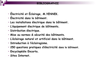 BIBLIOGRAPHIE
• Électricité et Éclairage, M.YENNEK.
• Électricité dans le bâtiment.
• Les installations électrique dans le bâtiment.
• L’équipement électrique de bâtiments.
• Distribution électrique.
• Mise au normes & sécurité des bâtiments.
• L’éclairage naturel et artificiel dans le bâtiment.
• Introduction à l’éclairagisme.
• 250 questions pratiques d’électricité dans le bâtiment.
• Encyclopédie Encarta.
• Sites Internet.
 