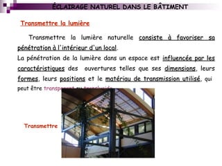Transmettre la lumière naturelle consiste à favoriser saconsiste à favoriser sa
pénétration à l'intérieur d'un localpénétration à l'intérieur d'un local.
La pénétration de la lumière dans un espace est influencée par lesinfluencée par les
caractéristiquescaractéristiques des ouvertures telles que ses dimensionsdimensions, leurs
formesformes, leurs positionspositions et le matériau de transmission utilisématériau de transmission utilisé, qui
peut être transparent ou translucide
Transmettre la lumière
Transmettre
ÉCLAIRAGE NATUREL DANS LE BÂTIMENT
 