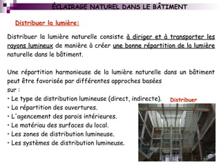 Distribuer la lumière naturelle consiste à diriger et à transporter lesà diriger et à transporter les
rayons lumineuxrayons lumineux de manière à créer une bonne répartition de la lumièreune bonne répartition de la lumière
naturelle dans le bâtiment.
Une répartition harmonieuse de la lumière naturelle dans un bâtiment
peut être favorisée par différentes approches basées
sur :
• Le type de distribution lumineuse (direct, indirecte).
• La répartition des ouvertures.
• L'agencement des parois intérieures.
• Le matériau des surfaces du local.
• Les zones de distribution lumineuse.
• Les systèmes de distribution lumineuse.
Distribuer la lumière:
  
Distribuer
ÉCLAIRAGE NATUREL DANS LE BÂTIMENT
 