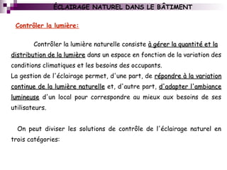  
Contrôler la lumière naturelle consiste à gérer la quantité et laà gérer la quantité et la
distribution de la lumièredistribution de la lumière dans un espace en fonction de la variation des
conditions climatiques et les besoins des occupants.
La gestion de l'éclairage permet, d'une part, de répondre à la variationrépondre à la variation
continue de la lumière naturellecontinue de la lumière naturelle et, d'autre part, d'adapter l'ambianced'adapter l'ambiance
lumineuselumineuse d'un local pour correspondre au mieux aux besoins de ses
utilisateurs.
On peut diviser les solutions de contrôle de l'éclairage naturel en
trois catégories:
Contrôler la lumière:
ÉCLAIRAGE NATUREL DANS LE BÂTIMENT
 
