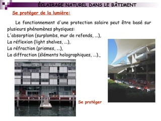 Le fonctionnement d'une protection solaire peut être basé sur
plusieurs phénomènes physiques:
L'absorption (surplombs, mur de refends, ...),
La réflexion (light shelves, ...),
La réfraction (prismes, ...),
La diffraction (éléments holographiques, ...).
Se protéger de la lumière:
Se protéger
ÉCLAIRAGE NATUREL DANS LE BÂTIMENT
 