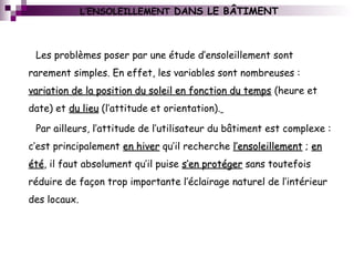 L’ENSOLEILLEMENT DANS LE BÂTIMENT
Les problèmes poser par une étude d’ensoleillement sont
rarement simples. En effet, les variables sont nombreuses :
variation de la position du soleil en fonction du tempsvariation de la position du soleil en fonction du temps (heure et
date) et du lieudu lieu (l’attitude et orientation).
Par ailleurs, l’attitude de l’utilisateur du bâtiment est complexe :
c’est principalement en hiveren hiver qu’il recherche l’ensoleillementl’ensoleillement ; enen
étéété, il faut absolument qu’il puise s’en protégers’en protéger sans toutefois
réduire de façon trop importante l’éclairage naturel de l’intérieur
des locaux.
 
