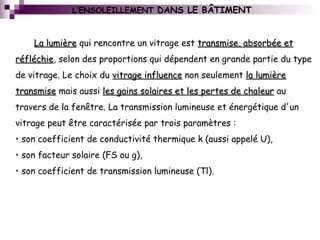 L’ENSOLEILLEMENT DANS LE BÂTIMENT
La lumièreLa lumière qui rencontre un vitrage est transmise, absorbée ettransmise, absorbée et
réfléchieréfléchie, selon des proportions qui dépendent en grande partie du type
de vitrage. Le choix du vitrage influencevitrage influence non seulement la lumièrela lumière
transmisetransmise mais aussi les gains solaires et les pertes de chaleurles gains solaires et les pertes de chaleur au
travers de la fenêtre. La transmission lumineuse et énergétique d'un
vitrage peut être caractérisée par trois paramètres :
• son coefficient de conductivité thermique k (aussi appelé U),
• son facteur solaire (FS ou g),
• son coefficient de transmission lumineuse (Tl).
 
