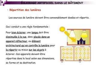 ÉCLAIRAGE ARTIFICIEL DANS LE BÂTIMENT
• Répartition des lumières
Les sources de lumière doivent être convenablement dosées et répartie.
Ceci conduit a une règle fondamentale :
Pour bien éclairerbien éclairer, une lampelampe doit être
dissimulée à la vuedissimulée à la vue, donc placée dans unplacée dans un
appareil réflecteurappareil réflecteur, ou élémentélément
architectural qui en contrôle la lumièrearchitectural qui en contrôle la lumière pour
la répartirla répartir au mieux sur les objetssur les objets à
éclairer. Ces appareils doivent être
réparties dans le local selon ses dimensions,
sa forme et sa destination.
 