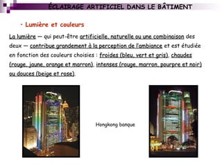 • Lumière et couleurs
ÉCLAIRAGE ARTIFICIEL DANS LE BÂTIMENT
La lumièreLa lumière — qui peut-être artificielle, naturelle ou une combinaisonartificielle, naturelle ou une combinaison des
deux — contribue grandement à la perception de l’ambiancecontribue grandement à la perception de l’ambiance et est étudiée
en fonction des couleurs choisies : froides (bleu, vert et gris)froides (bleu, vert et gris), chaudeschaudes
(rouge, jaune, orange et marron)(rouge, jaune, orange et marron), intenses (rouge, marron, pourpre et noir)intenses (rouge, marron, pourpre et noir)
ou douces (beige et rose)ou douces (beige et rose).
Hongkong banque
 