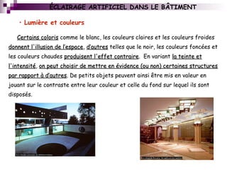 ÉCLAIRAGE ARTIFICIEL DANS LE BÂTIMENT
Certains colorisCertains coloris comme le blanc, les couleurs claires et les couleurs froides
donnent l'illusion de l’espacedonnent l'illusion de l’espace, d’autresd’autres telles que le noir, les couleurs foncées et
les couleurs chaudes produisent l'effet contraireproduisent l'effet contraire. En variant la teinte etla teinte et
l'intensitél'intensité, on peut choisir de mettre en évidence (ou non) certaines structureson peut choisir de mettre en évidence (ou non) certaines structures
par rapport à d’autrespar rapport à d’autres. De petits objets peuvent ainsi être mis en valeur en
jouant sur le contraste entre leur couleur et celle du fond sur lequel ils sont
disposés.
• Lumière et couleurs
 