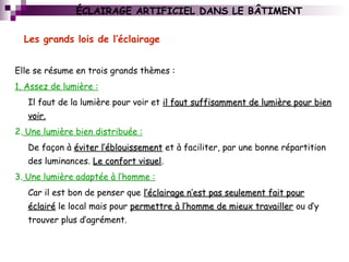 ÉCLAIRAGE ARTIFICIEL DANS LE BÂTIMENT
Elle se résume en trois grands thèmes :
1. Assez de lumière :
Il faut de la lumière pour voir et il faut suffisamment de lumière pour bienil faut suffisamment de lumière pour bien
voir.voir.
2. Une lumière bien distribuée :
De façon à éviter l’éblouissementéviter l’éblouissement et à faciliter, par une bonne répartition
des luminances. Le confort visuelLe confort visuel.
3. Une lumière adaptée à l’homme :
Car il est bon de penser que l’éclairage n’est pas seulement fait pourl’éclairage n’est pas seulement fait pour
éclairééclairé le local mais pour permettre à l’homme de mieux travaillerpermettre à l’homme de mieux travailler ou d’y
trouver plus d’agrément.
Les grands lois de l’éclairage
 