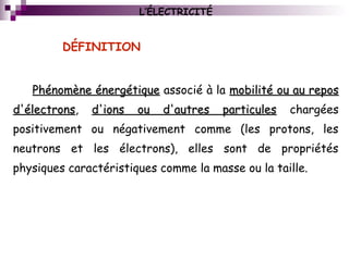 L’ÉLECTRICITÉ
Phénomène énergétiquePhénomène énergétique associé à la mobilité ou au reposmobilité ou au repos
d'électronsd'électrons, d'ions ou d'autres particulesd'ions ou d'autres particules chargées
positivement ou négativement comme (les protons, les
neutrons et les électrons), elles sont de propriétés
physiques caractéristiques comme la masse ou la taille.
DÉFINITION
 