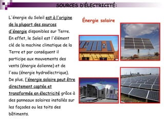 Énergie solaire
L'énergie du Soleil est à l'origineest à l'origine
de la plupart des sourcesde la plupart des sources
d'énergied'énergie disponibles sur Terre.
En effet, le Soleil est l'élément
clé de la machine climatique de la
Terre et par conséquent il
participe aux mouvements des
vents (énergie éolienne) et de
l'eau (énergie hydroélectrique).
De plus, l'énergie solaire peut êtrel'énergie solaire peut être
directement captée etdirectement captée et
transformée en électricitétransformée en électricité grâce à
des panneaux solaires installés sur
les façades ou les toits des
bâtiments.
SOURCES D’ÉLECTRICITÉ:
 