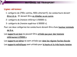 MATÉRIEL DE TRANSPORT
Lignes aériennes:
1- catégorie de (750v continu, 500v alternatif), les conducteurs doivent
être à 6 mêtre à 6 m. Et doivent être en Almélec ou en cuivreen Almélec ou en cuivre.
2- catégorie de (tension inférieur à 50000 v).
3- catégorie de (tension supérieur à 50000 v).
Pour ces deux catégories les conducteurs doivent être d’une hauteur minimalehauteur minimale
de 8 m.de 8 m.
Les supports en boissupports en bois ne peuvent être utilisés que pour des tensionsutilisés que pour des tensions
inférieures à 25000 vinférieures à 25000 v.
Les supports en bétonsupports en béton ne sont utilisés que dans les régions faciles d’accèsdans les régions faciles d’accès.
Les supports métalliquessupports métalliques sont utilisés pour la haute et la très haute tensionla haute et la très haute tension.
 