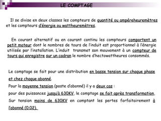 LE COMPTAGE
Il se divise en deux classes les compteurs de quantité ou ampéreheuremètresquantité ou ampéreheuremètres
et les compteurs d’énergie ou wattheuremètresd’énergie ou wattheuremètres.
En courant alternatif ou en courant continu les compteurs comportent uncomportent un
petit moteurpetit moteur dont le nombres de tours de l’induit est proportionnel à l’énergie
utilisée par l’installation. L’induit transmet son mouvement à un compteur decompteur de
tours qui enregistretours qui enregistre sur un cadransur un cadran le nombre d’hectowattheures consommés.
Le comptage se fait pour une distribution en basse tension sur chaque phaseen basse tension sur chaque phase
et chez chaque abonnéet chez chaque abonné.
Pour la moyenne tensionmoyenne tension (poste d’abonné) il y a deux casdeux cas :
pour des puissances jusqu’à 630KVjusqu’à 630KV, le comptage se fait après transformationse fait après transformation,
Sur tension moins de 630KVmoins de 630KV en comptant les pertes forfaitairement àà
l’abonné (0.02).l’abonné (0.02).
 