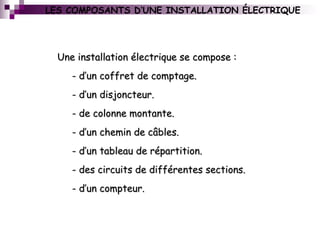 LES COMPOSANTS D’UNE INSTALLATION ÉLECTRIQUE
Une installation électrique se compose :Une installation électrique se compose :
- d’un coffret de comptage.- d’un coffret de comptage.
- d’un disjoncteur.- d’un disjoncteur.
- de colonne montante.- de colonne montante.
- d’un chemin de câbles.- d’un chemin de câbles.
- d’un tableau de répartition.- d’un tableau de répartition.
- des circuits de différentes sections.- des circuits de différentes sections.
- d’un compteur.- d’un compteur.
 