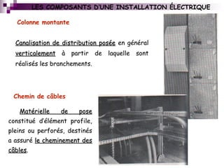 Colonne montante
LES COMPOSANTS D’UNE INSTALLATION ÉLECTRIQUE
Canalisation de distribution poséeCanalisation de distribution posée en général
verticalementverticalement à partir de laquelle sont
réalisés les branchements.
Chemin de câbles
Matérielle de poseMatérielle de pose
constitué d’élément profile,
pleins ou perforés, destinés
a assuré le cheminement desle cheminement des
câblescâbles.
 