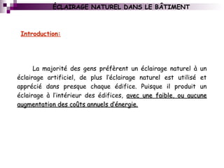 ÉCLAIRAGE NATUREL DANS LE BÂTIMENT
La majorité des gens préfèrent un éclairage naturel à un
éclairage artificiel, de plus l’éclairage naturel est utilisé et
apprécié dans presque chaque édifice. Puisque il produit un
éclairage à l’intérieur des édifices, avec une faible, ou aucuneavec une faible, ou aucune
augmentation des coûts annuels d’énergie.augmentation des coûts annuels d’énergie.
Introduction:
 