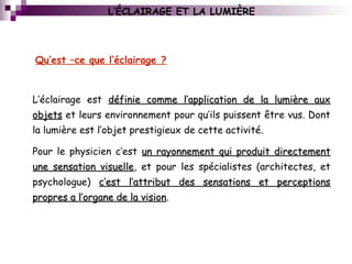 L’ÉCLAIRAGE ET LA LUMIÈRE
L’éclairage est définie comme l’application de la lumière auxdéfinie comme l’application de la lumière aux
objetsobjets et leurs environnement pour qu’ils puissent être vus. Dont
la lumière est l’objet prestigieux de cette activité.
Pour le physicien c’est un rayonnement qui produit directementun rayonnement qui produit directement
une sensation visuelleune sensation visuelle, et pour les spécialistes (architectes, et
psychologue) c’est l’attribut des sensations et perceptionsc’est l’attribut des sensations et perceptions
propres a l’organe de la visionpropres a l’organe de la vision.
Qu’est –ce que l’éclairage ?
 