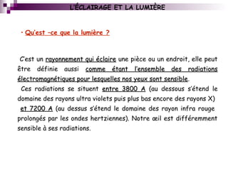 C’est un rayonnement qui éclairerayonnement qui éclaire une pièce ou un endroit, elle peut
être définie aussi comme étant l’ensemble des radiationscomme étant l’ensemble des radiations
électromagnétiques pour lesquelles nos yeux sont sensibleélectromagnétiques pour lesquelles nos yeux sont sensible.
Ces radiations se situent entre 3800 Aentre 3800 A (au dessous s’étend le
domaine des rayons ultra violets puis plus bas encore des rayons X)
et 7200 Aet 7200 A (au dessus s’étend le domaine des rayon infra rouge
prolongés par les ondes hertziennes). Notre œil est différemment
sensible à ses radiations.
L’ÉCLAIRAGE ET LA LUMIÈRE
• Qu’est –ce que la lumière ?
 