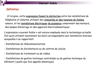 L’expression «courant faible » est encore employée mais la technologie actuelle
fait qu’on utilisent maintenant les mots correspondants aux installation diverses
auxquelles il se rapportent:
- Installations de télécommunications
- Installations de d’ordinateurs ou de centres de calculs.
- Installations de traitement ou de vidéos.
- Installations de gestion technique centralisée ou de gestion technique du
bâtiment ( quelle que fois appelée domotique).
Courant faible
À l’origine, cette expression faisait la distinctionexpression faisait la distinction entre les installations de
téléphonie et d’alarme utilisant des intensités et des tensions de faiblesintensités et des tensions de faibles
valeurs, et les installations électriquesinstallations électriques de puissancede puissance comprenant des moteurs,
des lampes d’éclairage et des appareils électrodomestiques.
Définition
 